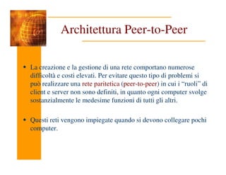 Architettura Peer-to-Peer
La creazione e la gestione di una rete comportano numerose
difficoltà e costi elevati. Per evitare questo tipo di problemi si
può realizzare una rete paritetica (peer-to-peer) in cui i “ruoli” di
client e server non sono definiti, in quanto ogni computer svolge
sostanzialmente le medesime funzioni di tutti gli altri.
Questi reti vengono impiegate quando si devono collegare pochi
computer.
 