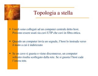 Topologia a stella
I nodi sono collegati ad un computer centrale detto host.
Possono essere usati sia cavi UTP che cavi in fibra ottica.
Quando un computer invia un segnale, l’host lo instrada verso
il nodo a cui è indirizzato
Se un cavo si guasta o viene disconnesso, un computer
soltanto risulta scollegato dalla rete. Se si guasta l’host cade
l’intera rete.
 