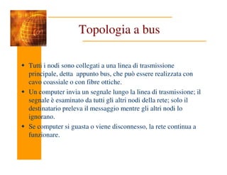 Topologia a bus
Tutti i nodi sono collegati a una linea di trasmissione
principale, detta appunto bus, che può essere realizzata con
cavo coassiale o con fibre ottiche.
Un computer invia un segnale lungo la linea di trasmissione; il
segnale è esaminato da tutti gli altri nodi della rete; solo il
destinatario preleva il messaggio mentre gli altri nodi lo
ignorano.
Se computer si guasta o viene disconnesso, la rete continua a
funzionare.
 