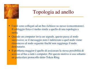 Topologia ad anello
I nodi sono collegati ad un bus richiuso su stesso (concentratore).
Il cablaggio fisico è molto simile a quello di una topologia a
stella.
Quando un computer invia un segnale, questo passa al nodo
Quando un computer invia un segnale, questo passa al nodo
successivo; se il messaggio non è indirizzato a quel nodo viene
ritrasmesso al nodo seguente finché non raggiunge il nodo
destinatario.
Il problema maggior è quello di assicurare la stessa possibilità di
accesso al bus a tutti i computer. Per questo motivo si usa soltanto
un particolare protocollo detto Token Ring.
 