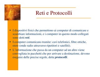 Reti e Protocolli
I dispositivi fisici che permettono ai computer di comunicare e
scambiare informazioni, e i computer in questo modo collegati
sono detti reti.
sono detti reti.
I computer comunicano tramite: cavi telefonici, fibre ottiche,
etere (onde radio attraverso ripetitori e satelliti).
L’informazione che passa da un computer ad un altro viene
convogliata in pacchetti che per arrivare a destinazione, devono
eseguire delle precise regole, dette protocolli.
 
