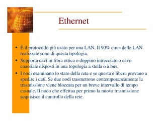 Ethernet
È il protocollo più usato per una LAN. Il 90% circa delle LAN
realizzate sono di questa tipologia.
Supporta cavi in fibra ottica o doppino intrecciato o cavo
Supporta cavi in fibra ottica o doppino intrecciato o cavo
coassiale disposti in una topologia a stella o a bus.
I nodi esaminano lo stato della rete e se questa è libera provano a
spedire i dati. Se due nodi trasmettono contemporaneamente la
trasmissione viene bloccata per un breve intervallo di tempo
casuale. Il nodo che effettua per primo la nuova trasmissione
acquisisce il controllo della rete.
 