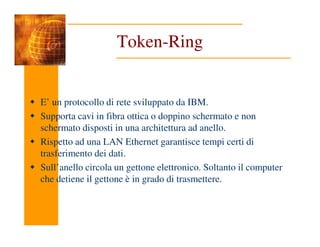 Token-Ring
E’ un protocollo di rete sviluppato da IBM.
Supporta cavi in fibra ottica o doppino schermato e non
schermato disposti in una architettura ad anello.
schermato disposti in una architettura ad anello.
Rispetto ad una LAN Ethernet garantisce tempi certi di
trasferimento dei dati.
Sull’anello circola un gettone elettronico. Soltanto il computer
che detiene il gettone è in grado di trasmettere.
 