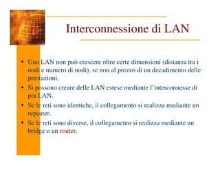 Interconnessione di LAN
Una LAN non può crescere oltre certe dimensioni (distanza tra i
nodi e numero di nodi), se non al prezzo di un decadimento delle
prestazioni.
Si possono creare delle LAN estese mediante l’interconnesse di
Si possono creare delle LAN estese mediante l’interconnesse di
più LAN.
Se le reti sono identiche, il collegamento si realizza mediante un
repeater.
Se le reti sono diverse, il collegamento si realizza mediante un
bridge o un router.
 