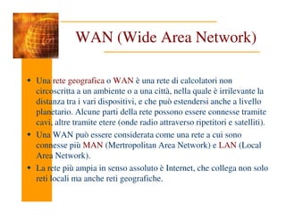 WAN (Wide Area Network)
Una rete geografica o WAN è una rete di calcolatori non
circoscritta a un ambiente o a una città, nella quale è irrilevante la
distanza tra i vari dispositivi, e che può estendersi anche a livello
planetario. Alcune parti della rete possono essere connesse tramite
planetario. Alcune parti della rete possono essere connesse tramite
cavi, altre tramite etere (onde radio attraverso ripetitori e satelliti).
Una WAN può essere considerata come una rete a cui sono
connesse più MAN (Mertropolitan Area Network) e LAN (Local
Area Network).
La rete più ampia in senso assoluto è Internet, che collega non solo
reti locali ma anche reti geografiche.
 