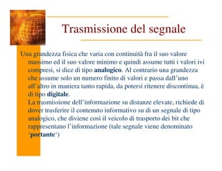 Trasmissione del segnale
Una grandezza fisica che varia con continuità fra il suo valore
massimo ed il suo valore minimo e quindi assume tutti i valori ivi
compresi, si dice di tipo analogico. Al contrario una grandezza
che assume solo un numero finito di valori e passa dall’uno
all’altro in maniera tanto rapida, da potersi ritenere discontinua, è
all’altro in maniera tanto rapida, da potersi ritenere discontinua, è
di tipo digitale.
La trasmissione dell’informazione su distanze elevate, richiede di
dover trasferire il contenuto informativo su di un segnale di tipo
analogico, che diviene così il veicolo di trasporto dei bit che
rappresentano l’informazione (tale segnale viene denominato
‘portante‘)
 