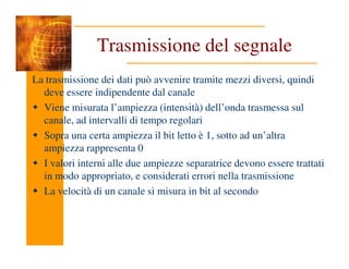 Trasmissione del segnale
La trasmissione dei dati può avvenire tramite mezzi diversi, quindi
deve essere indipendente dal canale
Viene misurata l’ampiezza (intensità) dell’onda trasmessa sul
canale, ad intervalli di tempo regolari
Sopra una certa ampiezza il bit letto è 1, sotto ad un’altra
Sopra una certa ampiezza il bit letto è 1, sotto ad un’altra
ampiezza rappresenta 0
I valori interni alle due ampiezze separatrice devono essere trattati
in modo appropriato, e considerati errori nella trasmissione
La velocità di un canale si misura in bit al secondo
 