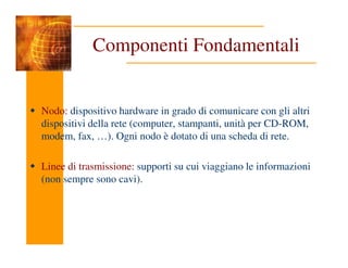 Componenti Fondamentali
Nodo: dispositivo hardware in grado di comunicare con gli altri
dispositivi della rete (computer, stampanti, unità per CD-ROM,
modem, fax, …). Ogni nodo è dotato di una scheda di rete.
modem, fax, …). Ogni nodo è dotato di una scheda di rete.
Linee di trasmissione: supporti su cui viaggiano le informazioni
(non sempre sono cavi).
 