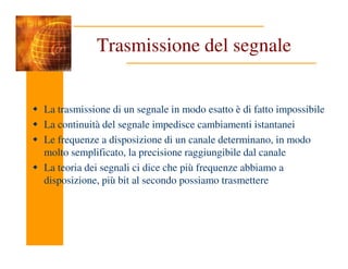 Trasmissione del segnale
La trasmissione di un segnale in modo esatto è di fatto impossibile
La continuità del segnale impedisce cambiamenti istantanei
Le frequenze a disposizione di un canale determinano, in modo
Le frequenze a disposizione di un canale determinano, in modo
molto semplificato, la precisione raggiungibile dal canale
La teoria dei segnali ci dice che più frequenze abbiamo a
disposizione, più bit al secondo possiamo trasmettere
 