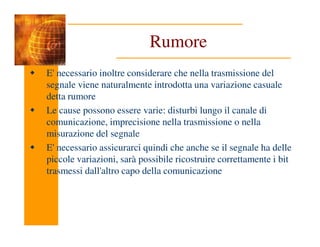 Rumore
E' necessario inoltre considerare che nella trasmissione del
segnale viene naturalmente introdotta una variazione casuale
detta rumore
Le cause possono essere varie: disturbi lungo il canale di
comunicazione, imprecisione nella trasmissione o nella
comunicazione, imprecisione nella trasmissione o nella
misurazione del segnale
E' necessario assicurarci quindi che anche se il segnale ha delle
piccole variazioni, sarà possibile ricostruire correttamente i bit
trasmessi dall'altro capo della comunicazione
 