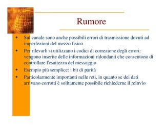 Rumore
Sul canale sono anche possibili errori di trasmissione dovuti ad
imperfezioni del mezzo fisico
Per rilevarli si utilizzano i codici di correzione degli errori:
vengono inserite delle informazioni ridondanti che consentono di
controllare l'esattezza del messaggio
controllare l'esattezza del messaggio
Esempio più semplice: i bit di parità
Particolarmente importanti nelle reti, in quanto se dei dati
arrivano corrotti è solitamente possibile richiederne il reinvio
 