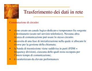 Trasferimento dei dati in rete
Commutazione di circuito:
viene creato un canale logico dedicato e temporaneo fra sorgente
e destinatario (usato nel servizio telefonico). Nessuna altra
istanza di comunicazione può usare lo stesso circuito.
istanza di comunicazione può usare lo stesso circuito.
necessita di una fase di inizializzazione nella quale si allocano le
risorse per la gestione della chiamata;
la banda di trasmissione viene suddivisa in parti (FDM =
frequency division), ciascuna delle quali resta occupata per
l’intero tempo di comunicazione;
è caratterizzato da elevate performances
 