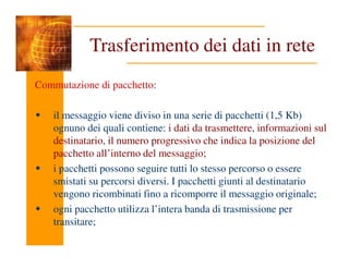 Trasferimento dei dati in rete
Commutazione di pacchetto:
il messaggio viene diviso in una serie di pacchetti (1,5 Kb)
ognuno dei quali contiene: i dati da trasmettere, informazioni sul
destinatario, il numero progressivo che indica la posizione del
destinatario, il numero progressivo che indica la posizione del
pacchetto all’interno del messaggio;
i pacchetti possono seguire tutti lo stesso percorso o essere
smistati su percorsi diversi. I pacchetti giunti al destinatario
vengono ricombinati fino a ricomporre il messaggio originale;
ogni pacchetto utilizza l’intera banda di trasmissione per
transitare;
 