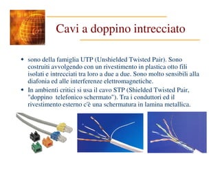Cavi a doppino intrecciato
sono della famiglia UTP (Unshielded Twisted Pair). Sono
costruiti avvolgendo con un rivestimento in plastica otto fili
isolati e intrecciati tra loro a due a due. Sono molto sensibili alla
diafonia ed alle interferenze elettromagnetiche.
In ambienti critici si usa il cavo STP (Shielded Twisted Pair,
"doppino telefonico schermato"). Tra i conduttori ed il
rivestimento esterno c'è una schermatura in lamina metallica.
 