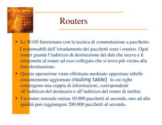 Routers
Le WAN funzionano con la tecnica di commutazione a pacchetto.
I responsabili dell’istradamento dei pacchetti sono i routers. Ogni
router guarda l’indirizzo di destinazione dei dati che riceve e li
ritrasmette al router ad esso collegato che si trova più vicino alla
ritrasmette al router ad esso collegato che si trova più vicino alla
loro destinazione.
Questa operazione viene effettuata mediante opportune tabelle
costantemente aggiornate (routing table) le cui righe
contengono una coppia di informazioni, corrispondenti
all’indirizzo del destinario e all’indirizzo del router di inoltro.
Un router normale smista 10.000 pacchetti al secondo, uno ad alta
qualità può raggiungere 200.000 pacchetti al secondo.
 