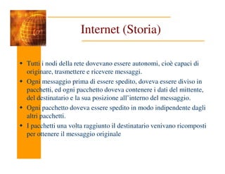 Internet (Storia)
Tutti i nodi della rete dovevano essere autonomi, cioè capaci di
originare, trasmettere e ricevere messaggi.
Ogni messaggio prima di essere spedito, doveva essere diviso in
pacchetti, ed ogni pacchetto doveva contenere i dati del mittente,
pacchetti, ed ogni pacchetto doveva contenere i dati del mittente,
del destinatario e la sua posizione all’interno del messaggio.
Ogni pacchetto doveva essere spedito in modo indipendente dagli
altri pacchetti.
I pacchetti una volta raggiunto il destinatario venivano ricomposti
per ottenere il messaggio originale
 