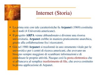 Internet (Storia)
La prima rete con tale caratteristiche fu Arpanet (1969) costituita
da 4 nodi (4 Università americane).
Il progetto ARPA venne abbandonato e divenne una risorsa
universitaria. Arpanet crebbe in maniera praticamente anarchica,
universitaria. Arpanet crebbe in maniera praticamente anarchica,
grazie alla collaborazione fra i ricercatori.
Già nel 1980 Arpanet si trasformò in uno strumento vitale per le
università e per i centri di ricerca americani, che avevano un
bisogno sempre maggiore di scambiare informazioni e di
coordinare le proprie attività. Nacque così la posta elettronica che
si affiancava al semplice trasferimento di file, che aveva costituito
la prima applicazione di Arpanet.
 