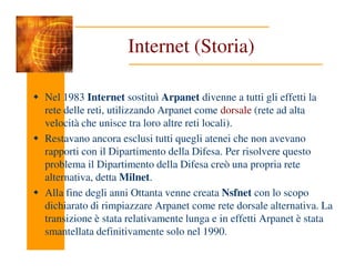 Internet (Storia)
Nel 1983 Internet sostituì Arpanet divenne a tutti gli effetti la
rete delle reti, utilizzando Arpanet come dorsale (rete ad alta
velocità che unisce tra loro altre reti locali).
Restavano ancora esclusi tutti quegli atenei che non avevano
Restavano ancora esclusi tutti quegli atenei che non avevano
rapporti con il Dipartimento della Difesa. Per risolvere questo
problema il Dipartimento della Difesa creò una propria rete
alternativa, detta Milnet.
Alla fine degli anni Ottanta venne creata Nsfnet con lo scopo
dichiarato di rimpiazzare Arpanet come rete dorsale alternativa. La
transizione è stata relativamente lunga e in effetti Arpanet è stata
smantellata definitivamente solo nel 1990.
 