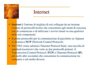 Internet
Internet è l'unione di migliaia di reti collegate da un insieme
comune di protocolli tecnici che consentono agli utenti di ciascuna
rete di comunicare o di utilizzare i servizi situati su una qualsiasi
delle reti componenti.
delle reti componenti.
Il primo protocollo per la commutazione di pacchetto su Arpanet
si chiamava NCP (Network Control Protocol).
Nel 1982 venne adottato l’Internet Protocol Suite: una raccolta di
standard trasmissivi che verte su due protocolli primari, il
Transmission Control Protocol (TCP) e l'Internet Protocol (IP),
più molti altri secondari che consentono la comunicazione tra
computer e reti molto diverse.
 