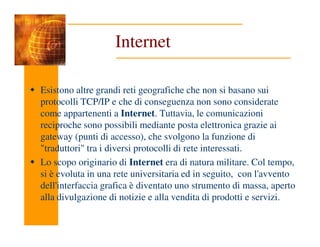 Internet
Esistono altre grandi reti geografiche che non si basano sui
protocolli TCP/IP e che di conseguenza non sono considerate
come appartenenti a Internet. Tuttavia, le comunicazioni
reciproche sono possibili mediante posta elettronica grazie ai
reciproche sono possibili mediante posta elettronica grazie ai
gateway (punti di accesso), che svolgono la funzione di
"traduttori" tra i diversi protocolli di rete interessati.
Lo scopo originario di Internet era di natura militare. Col tempo,
si è evoluta in una rete universitaria ed in seguito, con l'avvento
dell'interfaccia grafica è diventato uno strumento di massa, aperto
alla divulgazione di notizie e alla vendita di prodotti e servizi.
 