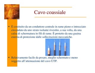 Cavo coassiale
È costituito da un conduttore centrale in rame pieno o intrecciato
circondato da uno strato isolante rivestito, a sua volta, da una
calza di schermatura in fili di rame. È protetto da una guaina
esterna di protezione dalle sollecitazioni meccaniche.
esterna di protezione dalle sollecitazioni meccaniche.
Relativamente facile da posare, meglio schermato e meno
soggetto all’attenuazione del cavo UTP.
 