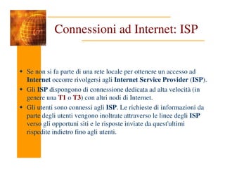 Connessioni ad Internet: ISP
Se non si fa parte di una rete locale per ottenere un accesso ad
Internet occorre rivolgersi agli Internet Service Provider (ISP).
Gli ISP dispongono di connessione dedicata ad alta velocità (in
Gli ISP dispongono di connessione dedicata ad alta velocità (in
genere una T1 o T3) con altri nodi di Internet.
Gli utenti sono connessi agli ISP. Le richieste di informazioni da
parte degli utenti vengono inoltrate attraverso le linee degli ISP
verso gli opportuni siti e le risposte inviate da quest'ultimi
rispedite indietro fino agli utenti.
 