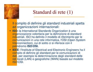 Standard di rete (1)
Il compito di definire gli standard industriali spetta
ad organizzazioni internazionali:
ISO: la International Standards Organization è una
organizzazione volontaria per la definizione di standard
industriali. ISO ha definito il modello di riferimento per le
industriali. ISO ha definito il modello di riferimento per le
comunicazioni in una rete informatica, l'OSI (Open System
Interconnection), cui di solito ci si riferisce con il
palindromo ISOOSI.
IEEE: l'Institute of Electrical and Electronic Engineers ha il
compito di definire gli standard per le comunicazioni di
dati, per esempio la determinazione degli standard delle
reti locali (LAN) e geografiche (WAN) basate sul modello
ISOOSI.
 