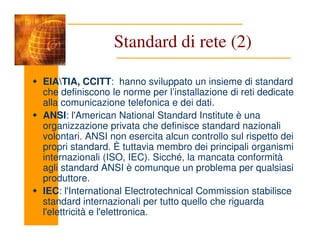 EIATIA, CCITT: hanno sviluppato un insieme di standard
che definiscono le norme per l’installazione di reti dedicate
alla comunicazione telefonica e dei dati.
ANSI: l'American National Standard Institute è una
organizzazione privata che definisce standard nazionali
Standard di rete (2)
organizzazione privata che definisce standard nazionali
volontari. ANSI non esercita alcun controllo sul rispetto dei
propri standard. È tuttavia membro dei principali organismi
internazionali (ISO, IEC). Sicché, la mancata conformità
agli standard ANSI è comunque un problema per qualsiasi
produttore.
IEC: l'International Electrotechnical Commission stabilisce
standard internazionali per tutto quello che riguarda
l'elettricità e l'elettronica.
 