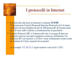 I protocolli in Internet
Il protocollo alla base di internet si chiama TCP/IP
(Transmission Control Protocol/ Internet Protocol) ed è il nome
collettivo di una famiglia di più di 100 protocolli di trasmissione
dati. Si basa sullo schema a commutazione di pacchetto.
dati. Si basa sullo schema a commutazione di pacchetto.
Internet Protocol (IP): è il protocollo che si occupa di dare un
indirizzo univoco ad ogni computer connesso ad Internet. Un
indirizzo IP è un numero a 32 bit e viene solitamente scritto come
un insieme di 4 byte separati da un punto:
Esempio 172.28.33.2 (ogni numero varia da 0 a 255)
 