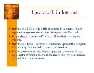 I protocolli in Internet
Il protocollo TCP divide il file da spedire in segmenti. Questi
segmenti vengono numerati, inseriti in pacchetti IP e spediti.
Un pacchetto IP contiene l’indirizzo IP del destinatario e del
Un pacchetto IP contiene l’indirizzo IP del destinatario e del
mittente.
Il protocollo IP ha il compito di indirizzare i pacchetti e scegliere
la strada migliore per farli arrivare a destinazione.
I router provvedono a trasmettere i pacchetti attraverso la rete.
Ogni router avvicina i pacchetti che riceve alla loro destinazione,
passandoli ad un altro router.
 