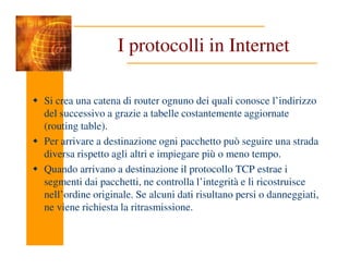 I protocolli in Internet
Si crea una catena di router ognuno dei quali conosce l’indirizzo
del successivo a grazie a tabelle costantemente aggiornate
(routing table).
Per arrivare a destinazione ogni pacchetto può seguire una strada
diversa rispetto agli altri e impiegare più o meno tempo.
Quando arrivano a destinazione il protocollo TCP estrae i
segmenti dai pacchetti, ne controlla l’integrità e li ricostruisce
nell’ordine originale. Se alcuni dati risultano persi o danneggiati,
ne viene richiesta la ritrasmissione.
 
