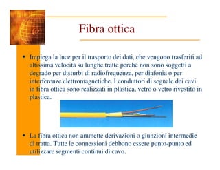 Fibra ottica
Impiega la luce per il trasporto dei dati, che vengono trasferiti ad
altissima velocità su lunghe tratte perché non sono soggetti a
degrado per disturbi di radiofrequenza, per diafonia o per
interferenze elettromagnetiche. I conduttori di segnale dei cavi
in fibra ottica sono realizzati in plastica, vetro o vetro rivestito in
plastica.
La fibra ottica non ammette derivazioni o giunzioni intermedie
di tratta. Tutte le connessioni debbono essere punto-punto ed
utilizzare segmenti continui di cavo.
 