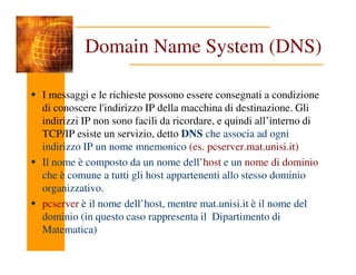 Domain Name System (DNS)
I messaggi e le richieste possono essere consegnati a condizione
di conoscere l'indirizzo IP della macchina di destinazione. Gli
indirizzi IP non sono facili da ricordare, e quindi all’interno di
TCP/IP esiste un servizio, detto DNS che associa ad ogni
TCP/IP esiste un servizio, detto DNS che associa ad ogni
indirizzo IP un nome mnemonico (es. pcserver.mat.unisi.it)
Il nome è composto da un nome dell’host e un nome di dominio
che è comune a tutti gli host appartenenti allo stesso dominio
organizzativo.
pcserver è il nome dell’host, mentre mat.unisi.it è il nome del
dominio (in questo caso rappresenta il Dipartimento di
Matematica)
 