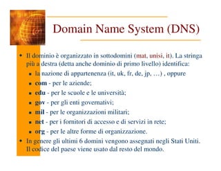 Domain Name System (DNS)
Il dominio è organizzato in sottodomini (mat, unisi, it). La stringa
più a destra (detta anche dominio di primo livello) identifica:
la nazione di appartenenza (it, uk, fr, de, jp, …) , oppure
com - per le aziende;
com - per le aziende;
edu - per le scuole e le università;
gov - per gli enti governativi;
mil - per le organizzazioni militari;
net - per i fornitori di accesso e di servizi in rete;
org - per le altre forme di organizzazione.
In genere gli ultimi 6 domini vengono assegnati negli Stati Uniti.
Il codice del paese viene usato dal resto del mondo.
 