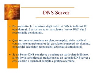 DNS Server
Per consentire la traduzione degli indirizzi DSN in indirizzi IP,
ogni dominio è associato ad un calcolatore (server DNS) che è
responsabile del dominio.
Questo computer mantiene un elenco completo delle tabelle di
conversione (nome/numero) dei calcolatori compresi nel domino,
oppure dei calcolatori responsabili dei relativi sottodomini.
Se un Server DNS non riesce a tradurre un particolare indirizzo,
allora invia la richiesta di traduzione ad un secondo DNS server e
così via fino a quando il compito è portato a termine.
 