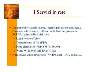 I Servizi in rete
Dal punto di vista dell’utente, Internet può essere considerata
come una rete di servizi, ottenuti sulla base dei protocolli
TCP/IP. I principali servizi sono:
Login remoto (Telnet)
Trasferimento di file (FTP)
Posta elettronica (POP, SMTP, IMAP)
World Wide Web (HTTP, HTTPS)
Altri servizi sono: newgroups (NNTP), chat (IRC), gopher …
 