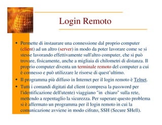 Login Remoto
Permette di instaurare una connessione dal proprio computer
(client) ad un altro (server) in modo da poter lavorare come se si
stesse lavorando effettivamente sull'altro computer, che si può
trovare, fisicamente, anche a migliaia di chilometri di distanza. Il
trovare, fisicamente, anche a migliaia di chilometri di distanza. Il
proprio computer diventa un terminale remoto del computer a cui
è connesso e può utilizzare le risorse di quest’ultimo.
Il programma più diffuso in Internet per il login remoto è Telnet.
Tutti i comandi digitati dal client (compresa la password per
l'identificazione dell'utente) viaggiano "in chiaro" sulla rete,
mettendo a repentaglio la sicurezza. Per superare questo problema
si è affermato un programma per il login remoto in cui la
comunicazione avviene in modo cifrato, SSH (Secure SHell).
 