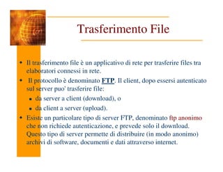 Trasferimento File
Il trasferimento file è un applicativo di rete per trasferire files tra
elaboratori connessi in rete.
Il protocollo è denominato FTP. Il client, dopo essersi autenticato
sul server puo' trasferire file:
sul server puo' trasferire file:
da server a client (download), o
da client a server (upload).
Esiste un particolare tipo di server FTP, denominato ftp anonimo
che non richiede autenticazione, e prevede solo il download.
Questo tipo di server permette di distribuire (in modo anonimo)
archivi di software, documenti e dati attraverso internet.
 