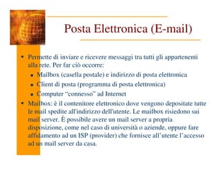Posta Elettronica (E-mail)
Permette di inviare e ricevere messaggi tra tutti gli appartenenti
alla rete. Per far ciò occorre:
Mailbox (casella postale) e indirizzo di posta elettronica
Client di posta (programma di posta elettronica)
Client di posta (programma di posta elettronica)
Computer “connesso” ad Internet
Mailbox: è il contenitore elettronico dove vengono depositate tutte
le mail spedite all'indirizzo dell'utente. Le mailbox risiedono sui
mail server. È possibile avere un mail server a propria
disposizione, come nel caso di università o aziende, oppure fare
affidamento ad un ISP (provider) che fornisce all’utente l’accesso
ad un mail server da casa.
 