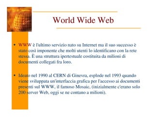 World Wide Web
WWW è l'ultimo servizio nato su Internet ma il suo successo è
stato così imponente che molti utenti lo identificano con la rete
stessa. È una struttura ipertestuale costituita da milioni di
documenti collegati fra loro.
documenti collegati fra loro.
Ideato nel 1990 al CERN di Ginevra, esplode nel 1993 quando
viene sviluppata un'interfaccia grafica per l'accesso ai documenti
presenti sul WWW, il famoso Mosaic, (inizialmente c'erano solo
200 server Web, oggi se ne contano a milioni).
 