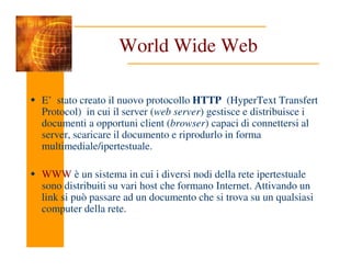 World Wide Web
E’ stato creato il nuovo protocollo HTTP (HyperText Transfert
Protocol) in cui il server (web server) gestisce e distribuisce i
documenti a opportuni client (browser) capaci di connettersi al
server, scaricare il documento e riprodurlo in forma
server, scaricare il documento e riprodurlo in forma
multimediale/ipertestuale.
WWW è un sistema in cui i diversi nodi della rete ipertestuale
sono distribuiti su vari host che formano Internet. Attivando un
link si può passare ad un documento che si trova su un qualsiasi
computer della rete.
 