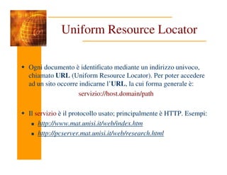 Uniform Resource Locator
Ogni documento è identificato mediante un indirizzo univoco,
chiamato URL (Uniform Resource Locator). Per poter accedere
ad un sito occorre indicarne l’URL, la cui forma generale è:
servizio://host.domain/path
Il servizio è il protocollo usato; principalmente è HTTP. Esempi:
http://www.mat.unisi.it/web/index.htm
http://pcserver.mat.unisi.it/web/research.html
 