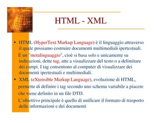 HTML - XML
HTML (HyperText Markup Language) è il linguaggio attraverso
il quale possiamo costruire documenti multimediali ipertestuali.
È un "metalinguaggio", cioè si basa solo e unicamente su
indicazioni, dette tag, atte a visualizzare del testo o a delimitare
indicazioni, dette tag, atte a visualizzare del testo o a delimitare
dei campi. I tag consentono al computer di visualizzare dei
documenti ipertestuali e multimediali.
XML (eXtensible Markup Language), evoluzione di HTML,
permette di definire i tag secondo uno schema variabile a piacere
che viene definito in un file DTD.
L’obiettivo principale è quello di unificare il formato di trasporto
delle informazioni e dei documenti
 
