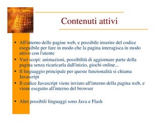 Contenuti attivi
All'interno delle pagine web, e possibile inserire del codice
eseguibile per fare in modo che la pagina interagisca in modo
attivo con l'utente
Vari scopi: animazioni, possibilità di aggiornare parte della
pagina senza ricaricarla dall'inizio, giochi online...
pagina senza ricaricarla dall'inizio, giochi online...
Il linguaggio principale per queste funzionalità si chiama
Javascript
Il codice Javascript viene inviato all'interno della pagina web, e
viene eseguito all'interno del browser
Altri possibili linguaggi sono Java e Flash
 