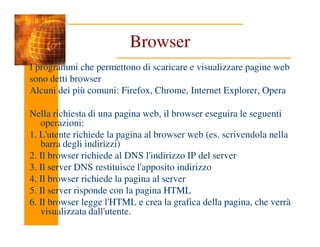 Browser
I programmi che permettono di scaricare e visualizzare pagine web
sono detti browser
Alcuni dei più comuni: Firefox, Chrome, Internet Explorer, Opera
Nella richiesta di una pagina web, il browser eseguira le seguenti
operazioni:
operazioni:
1. L'utente richiede la pagina al browser web (es. scrivendola nella
barra degli indirizzi)
2. Il browser richiede al DNS l'indirizzo IP del server
3. Il server DNS restituisce l'apposito indirizzo
4. Il browser richiede la pagina al server
5. Il server risponde con la pagina HTML
6. Il browser legge l'HTML e crea la grafica della pagina, che verrà
visualizzata dall'utente.
 