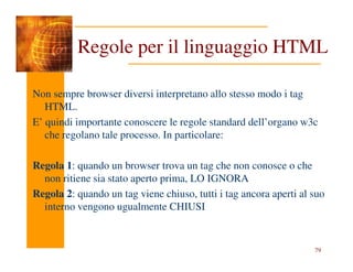 Non sempre browser diversi interpretano allo stesso modo i tag
HTML.
E’ quindi importante conoscere le regole standard dell’organo w3c
che regolano tale processo. In particolare:
Regole per il linguaggio HTML
79
che regolano tale processo. In particolare:
Regola 1: quando un browser trova un tag che non conosce o che
non ritiene sia stato aperto prima, LO IGNORA
Regola 2: quando un tag viene chiuso, tutti i tag ancora aperti al suo
interno vengono ugualmente CHIUSI
 
