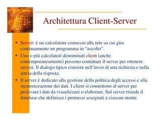 Architettura Client-Server
Server: è un calcolatore connesso alla rete su cui gira
continuamente un programma in “ascolto”.
Uno o più calcolatori denominati client (anche
contemporaneamente) possono contattare il server per ottenere
contemporaneamente) possono contattare il server per ottenere
servizi. Il dialogo tipico consiste nell’invio di una richiesta e nella
attesa della risposta.
Il server è dedicato alla gestione della politica degli accessi e alla
memorizzazione dei dati. I client si connettono al server per
prelevare i dati da visualizzare o elaborare. Sul server risiede il
database che definisce i permessi assegnati a ciascun utente.
 
