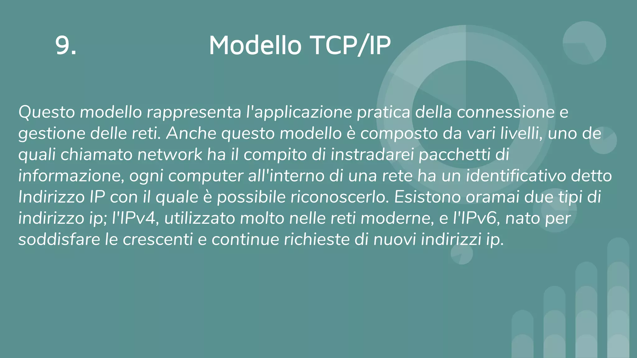 9. Modello TCP/IP
Questo modello rappresenta l'applicazione pratica della connessione e
gestione delle reti. Anche questo modello è composto da vari livelli, uno de
quali chiamato network ha il compito di instradarei pacchetti di
informazione, ogni computer all'interno di una rete ha un identificativo detto
Indirizzo IP con il quale è possibile riconoscerlo. Esistono oramai due tipi di
indirizzo ip; l'IPv4, utilizzato molto nelle reti moderne, e l'IPv6, nato per
soddisfare le crescenti e continue richieste di nuovi indirizzi ip.
 