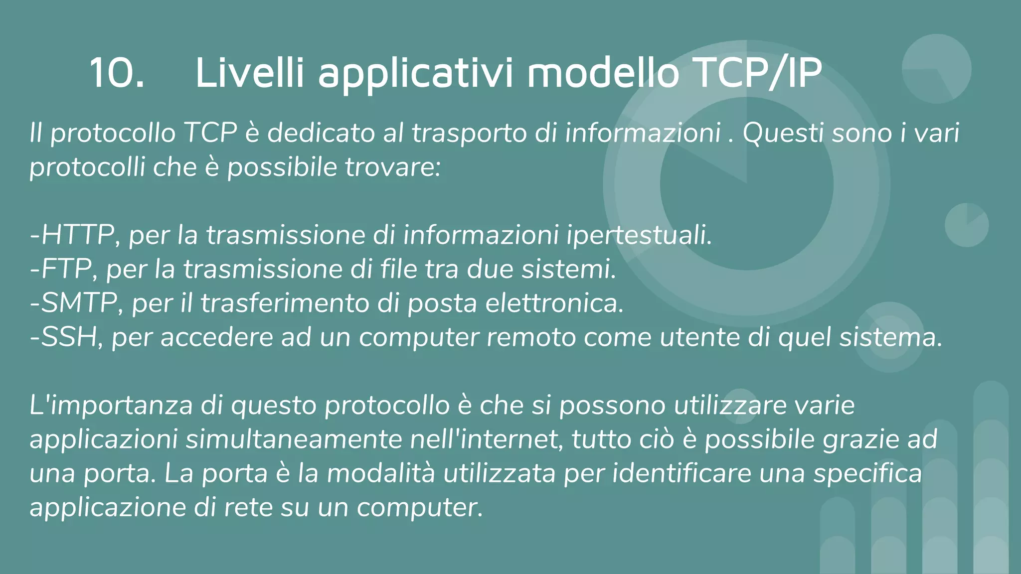 10. Livelli applicativi modello TCP/IP
Il protocollo TCP è dedicato al trasporto di informazioni . Questi sono i vari
protocolli che è possibile trovare:
-HTTP, per la trasmissione di informazioni ipertestuali.
-FTP, per la trasmissione di file tra due sistemi.
-SMTP, per il trasferimento di posta elettronica.
-SSH, per accedere ad un computer remoto come utente di quel sistema.
L'importanza di questo protocollo è che si possono utilizzare varie
applicazioni simultaneamente nell'internet, tutto ciò è possibile grazie ad
una porta. La porta è la modalità utilizzata per identificare una specifica
applicazione di rete su un computer.
 