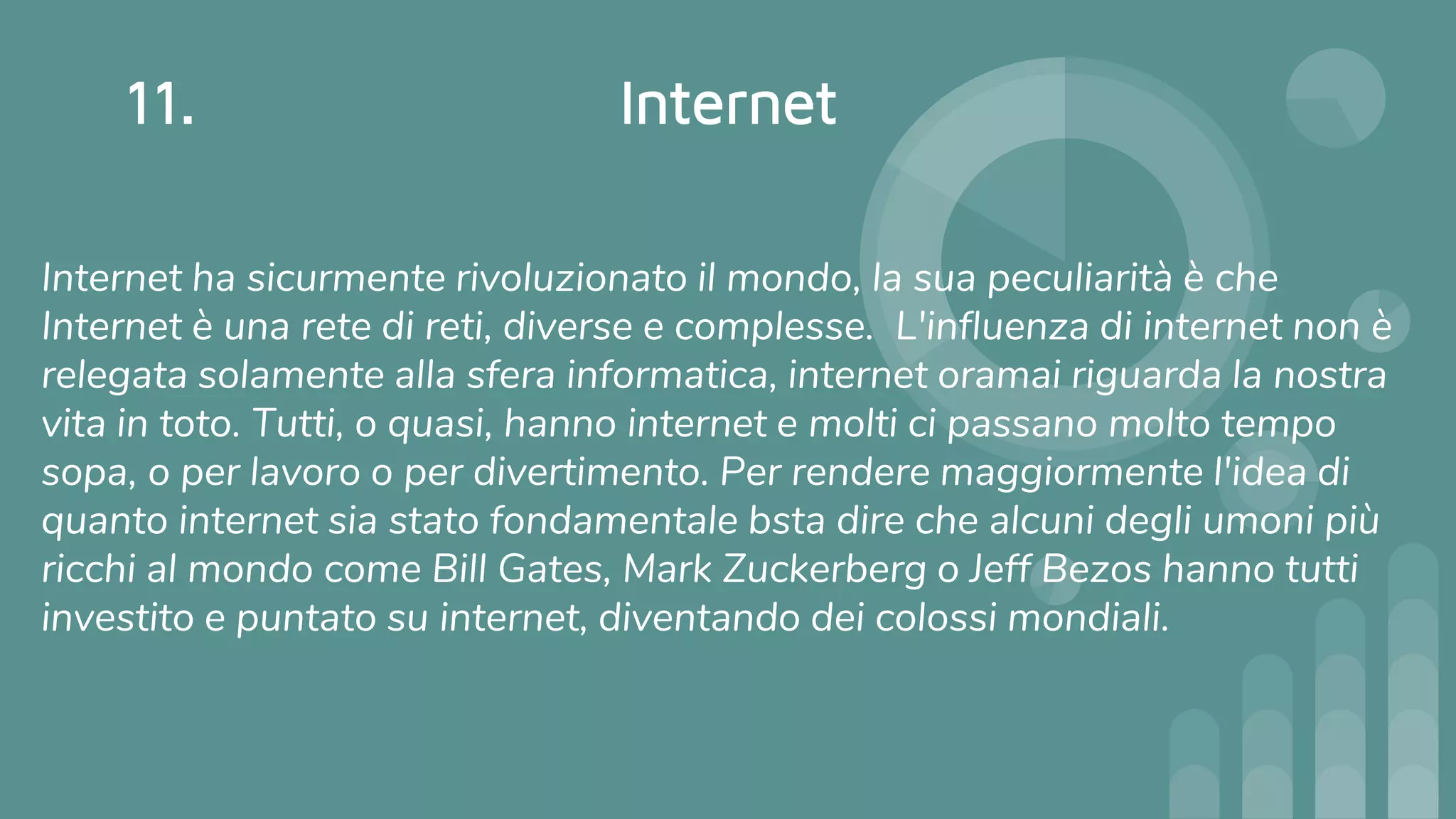 11. Internet
Internet ha sicurmente rivoluzionato il mondo, la sua peculiarità è che
Internet è una rete di reti, diverse e complesse. L'influenza di internet non è
relegata solamente alla sfera informatica, internet oramai riguarda la nostra
vita in toto. Tutti, o quasi, hanno internet e molti ci passano molto tempo
sopa, o per lavoro o per divertimento. Per rendere maggiormente l'idea di
quanto internet sia stato fondamentale bsta dire che alcuni degli umoni più
ricchi al mondo come Bill Gates, Mark Zuckerberg o Jeff Bezos hanno tutti
investito e puntato su internet, diventando dei colossi mondiali.
 